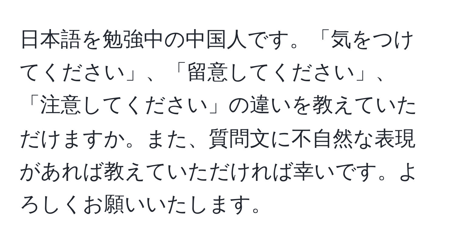 日本語を勉強中の中国人です。「気をつけてください」、「留意してください」、「注意してください」の違いを教えていただけますか。また、質問文に不自然な表現があれば教えていただければ幸いです。よろしくお願いいたします。