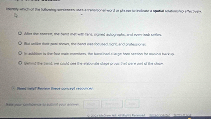 lidentiffy which of the following sentences uses a transitional word or phrase to indicate a spatial relationship effectively.
After the concert, the band met with fans, signed autographs, and even took selfies.
But unlike their past shows, the band was focused, tight, and professional.
In addition to the four main members, the band had a large horn section for musical backup.
Blehind the band, we could see the elaborate stage props that were part of the show.
Need help? Review these concept resources.
Rate your confidence to submit your answwer.
# 2024 McGraw Hill. All Righs Reserved Privacy Centet Terms of Use
