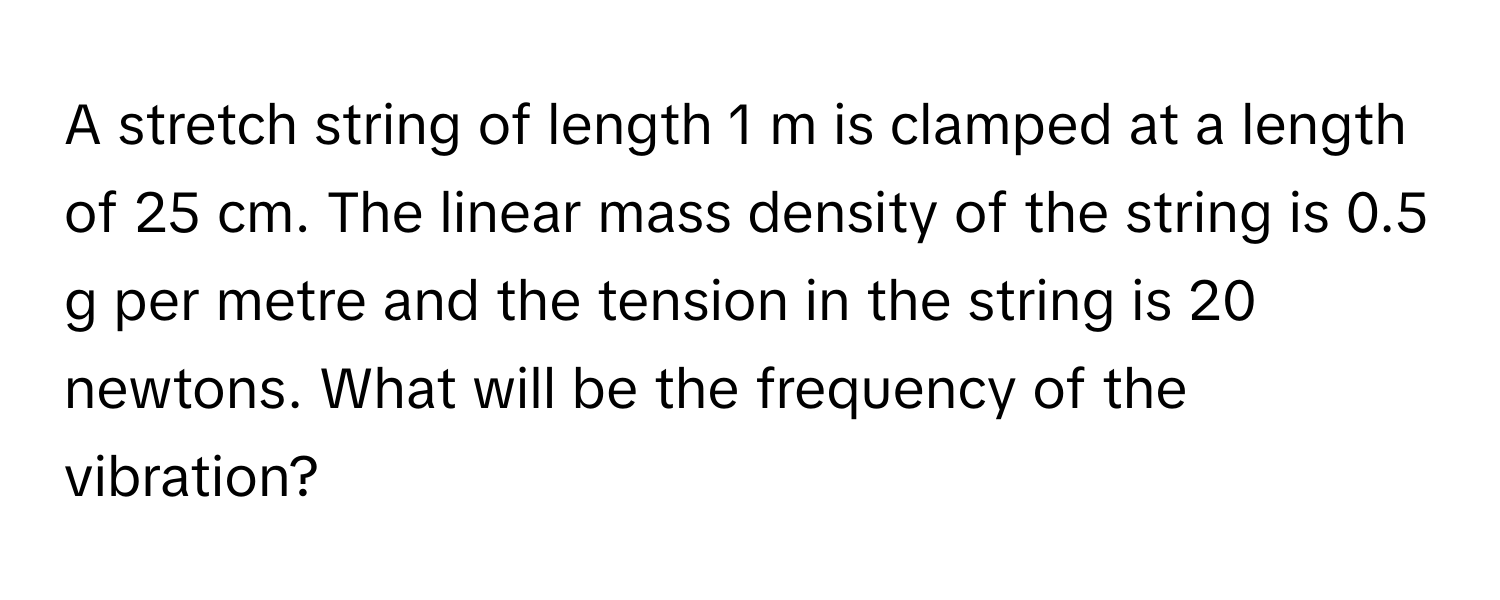 A stretch string of length 1 m is clamped at a length of 25 cm. The linear mass density of the string is 0.5 g per metre and the tension in the string is 20 newtons. What will be the frequency of the vibration?