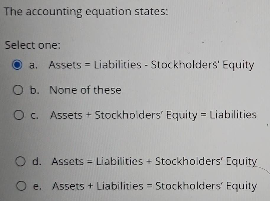 The accounting equation states:
Select one:
a. Assets = Liabilities - Stockholders’ Equity
b. None of these
c. Assets + Stockholders’ Equity = Liabilities
d. Assets = Liabilities + Stockholders’ Equity
e. Assets + Liabilities = Stockholders’ Equity