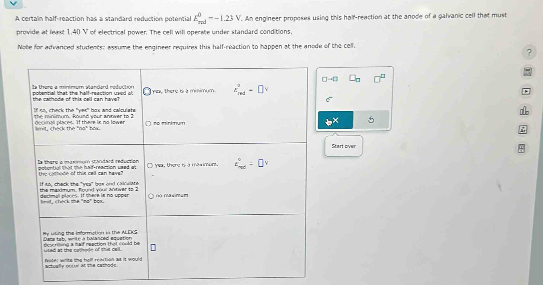 A certain half-reaction has a standard reduction potential Ebeginarrayr 0 redendarray =-1.23V. An engineer proposes using this half-reaction at the anode of a galvanic cell that must
provide at least 1.40 V of electrical power. The cell will operate under standard conditions.
Note for advanced students: assume the engineer requires this half-reaction to happen at the anode of the cell.
?
□ to □
5
Start over