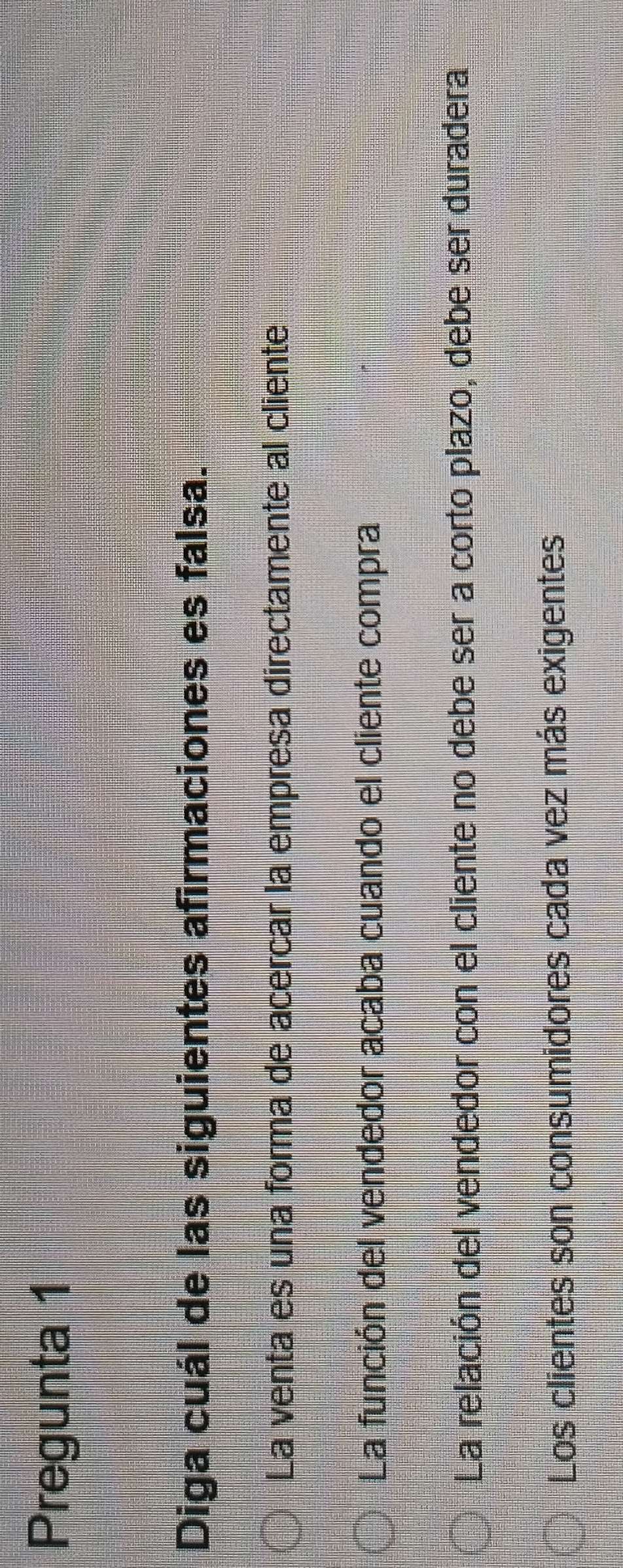 Pregunta 1
Diga cuál de las siguientes afirmaciones es falsa.
La venta es una forma de acercar la empresa directamente al cliente
La función del vendedor acaba cuando el cliente compra
La relación del vendedor con el cliente no debe ser a corto plazo, debe ser duradera
Los clientes son consumidores cada vez más exigentes