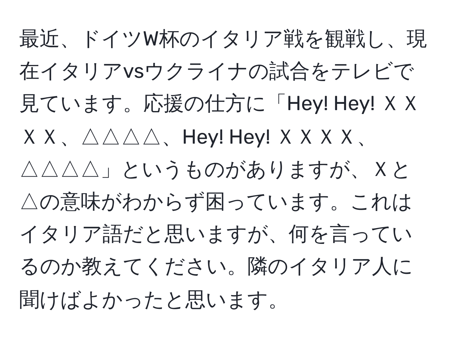 最近、ドイツW杯のイタリア戦を観戦し、現在イタリアvsウクライナの試合をテレビで見ています。応援の仕方に「Hey! Hey! ＸＸＸＸ、△△△△、Hey! Hey! ＸＸＸＸ、△△△△」というものがありますが、Ｘと△の意味がわからず困っています。これはイタリア語だと思いますが、何を言っているのか教えてください。隣のイタリア人に聞けばよかったと思います。