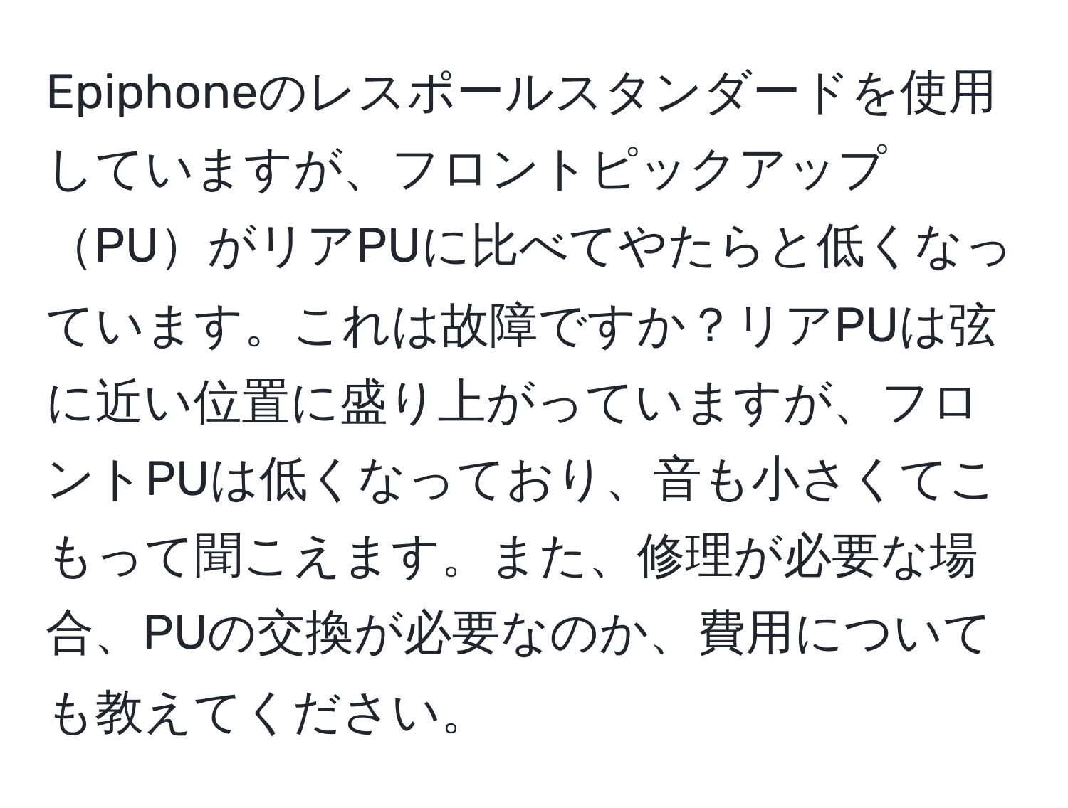 Epiphoneのレスポールスタンダードを使用していますが、フロントピックアップPUがリアPUに比べてやたらと低くなっています。これは故障ですか？リアPUは弦に近い位置に盛り上がっていますが、フロントPUは低くなっており、音も小さくてこもって聞こえます。また、修理が必要な場合、PUの交換が必要なのか、費用についても教えてください。