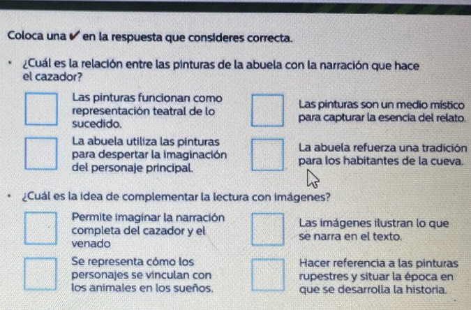 Coloca una é en la respuesta que consideres correcta.
¿Cuál es la relación entre las pinturas de la abuela con la narración que hace
el cazador?
Las pinturas funcionan como Las pinturas son un medio místico
representación teatral de lo
sucedido. para capturar la esencía del relato.
La abuela utiliza las pinturas La abuela refuerza una tradición
para despertar la imaginación para los habitantes de la cueva.
del personaje principal.
¿Cuál es la idea de complementar la lectura con imágenes?
Permite imaginar la narración Las imágenes ilustran lo que
completa del cazador y el se narra en el texto.
venado
Se representa cómo los Hacer referencia a las pinturas
personajes se vinculan con rupestres y situar la época en
los animales en los sueños. que se desarrolla la historia.