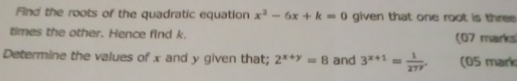 Find the roots of the quadratic equation x^2-6x+k=0 given that one root is three 
times the other. Hence find k.
(07 marks
Determine the values of x and y given that; 2^(x+y)=8 and 3^(x+1)= 1/27^y . (05 mark