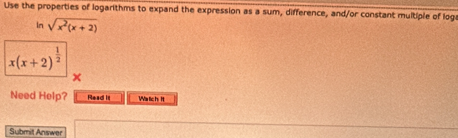 Use the properties of logarithms to expand the expression as a sum, difference, and/or constant multiple of loga 
In sqrt(x^2(x+2))
x(x+2)^ 1/2 
Need Help? Read it Watch it 
Submit Answer