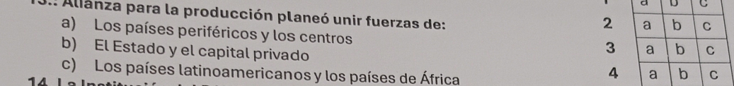 Alianza para la producción planeó unir fuerzas de:
2 a b C
a) Los países periféricos y los centros
3 a b C
b) El Estado y el capital privado 4 a b
c) Los países latinoamericanos y los países de África C
14