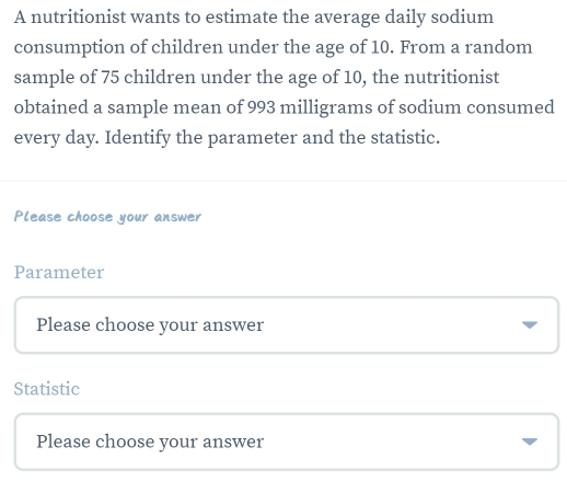 A nutritionist wants to estimate the average daily sodium
consumption of children under the age of 10. From a random
sample of 75 children under the age of 10, the nutritionist
obtained a sample mean of 993 milligrams of sodium consumed
every day. Identify the parameter and the statistic.
Please choose your answer
Parameter
Please choose your answer
Statistic
Please choose your answer