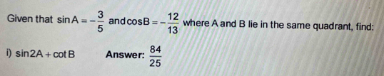 Given that sin A=- 3/5  and cos B=- 12/13  where A and B lie in the same quadrant, find: 
i) sin 2A+cot B Answer:  84/25 