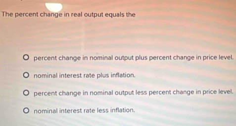 The percent change in real output equals the
percent change in nominal output plus percent change in price level.
nominal interest rate plus inflation.
percent change in nominal output less percent change in price level.
nominal interest rate less inflation.