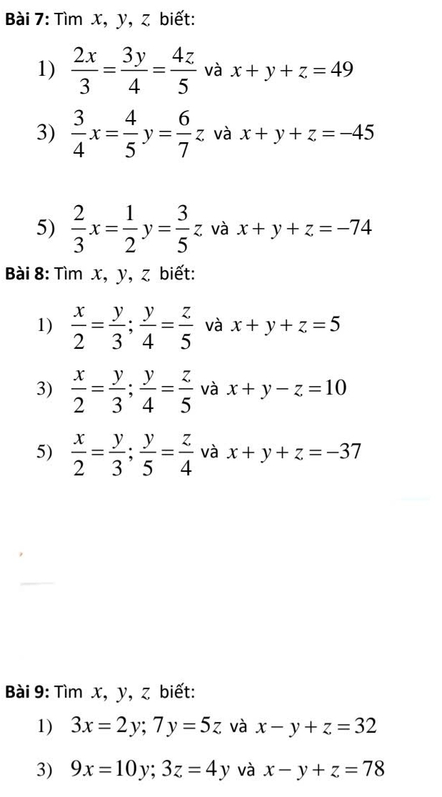 Tìm x, y, z biết: 
1)  2x/3 = 3y/4 = 4z/5  và x+y+z=49
3)  3/4 x= 4/5 y= 6/7 z và x+y+z=-45
5)  2/3 x= 1/2 y= 3/5 z và x+y+z=-74
Bài 8: Tìm x, y, z biết: 
1)  x/2 = y/3 ;  y/4 = z/5  và x+y+z=5
3)  x/2 = y/3 ;  y/4 = z/5  và x+y-z=10
5)  x/2 = y/3 ;  y/5 = z/4  và x+y+z=-37
Bài 9: Tìm x, y, z biết: 
1) 3x=2y; 7y=5z và x-y+z=32
3) 9x=10y; 3z=4y và x-y+z=78