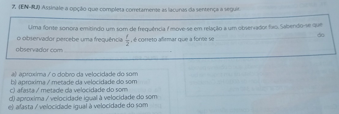 (EN-RJ) Assinale a opção que completa corretamente as lacunas da sentença a seguir.
Uma fonte sonora emitindo um som de frequência f move-se em relação a um observador fixo. Sabendo-se que
o observador percebe uma frequência  f/2  , é correto afirmar que a fonte se_
do
observador com_
a) aproxima / o dobro da velocidade do som
b) aproxima / metade da velocidade do som
c) afasta / metade da velocidade do som
d) aproxima / velocidade igual à velocidade do som
e) afasta / velocidade igual à velocidade do som