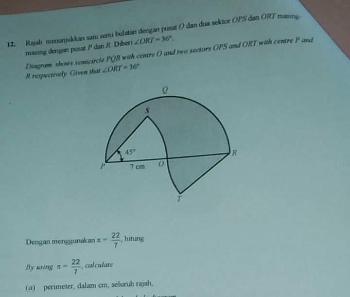 Rajah menunjukkan satu semi bulatan dengan pusat O dan dua sektor OPS dan ORT masing.
masing dengan pusat P dan R. Diberi ∠ ORT=36°
Diagram shows semicircle PQR with centre O and two sectors OPS and ORT with centre P and
R respectively Given that ∠ ORT=36°
Dengan menggunakan π = 22/7  , hitung
By using π = 22/7  , calculate
(2) perimeter, dalam cm, seluruh rajah,