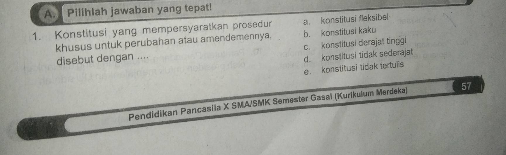 Pilihlah jawaban yang tepat!
1. Konstitusi yang mempersyaratkan prosedur a. konstitusi fleksibel
khusus untuk perubahan atau amendemennya, b. konstitusi kaku
disebut dengan .... c. konstitusi derajat tinggi
d. konstitusi tidak sederajat
e. konstitusi tidak tertulis
Pendidikan Pancasila X SMA/SMK Semester Gasal (Kurikulum Merdeka)
57