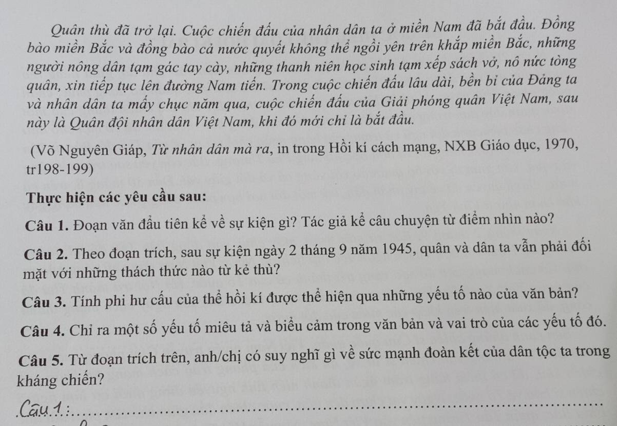 Quân thù đã trở lại. Cuộc chiến đấu của nhân dân ta ở miền Nam đã bắt đầu. Đồng 
bào miền Bắc và đồng bào cả nước quyết không thể ngồi yên trên khắp miền Bắc, những 
người nông dân tạm gác tay cày, những thanh niên học sinh tạm xếp sách vở, nô nức tòng 
quân, xin tiếp tục lên đường Nam tiến. Trong cuộc chiến đấu lâu dài, bền bỉ của Đảng ta 
và nhân dân ta mấy chục năm qua, cuộc chiến đấu của Giải phóng quân Việt Nam, sau 
này là Quân đội nhân dân Việt Nam, khi đó mới chỉ là bắt đầu. 
(Võ Nguyên Giáp, Từ nhân dân mà ra, in trong Hồi kí cách mạng, NXB Giáo dục, 1970, 
tr198-199) 
Thực hiện các yêu cầu sau: 
Câu 1. Đoạn văn đầu tiên kể về sự kiện gì? Tác giả kể câu chuyện từ điểm nhìn nào? 
Câu 2. Theo đoạn trích, sau sự kiện ngày 2 tháng 9 năm 1945, quân và dân ta vẫn phải đối 
mặt với những thách thức nào từ kẻ thù? 
Câu 3. Tính phi hư cấu của thể hồi kí được thể hiện qua những yếu tố nào của văn bản? 
Câu 4. Chỉ ra một số yếu tố miêu tả và biểu cảm trong văn bản và vai trò của các yếu tố đó. 
Câu 5. Từ đoạn trích trên, anh/chị có suy nghĩ gì về sức mạnh đoàn kết của dân tộc ta trong 
kháng chiến?