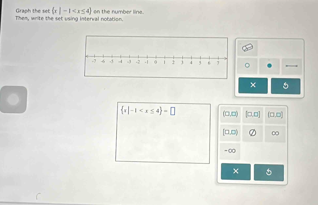 Graph the set  x|-1 on the number line.
Then, write the set using interval notation.
×
 x|-1
(□ ,□ ) [□ ,□ ] (□ ,□ ]
[□ ,□ )
∞
-∞
×