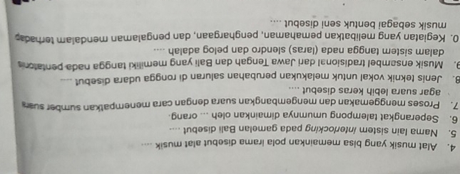 Alat musik yang bisa memainkan pola irama disebut alat musik .... 
5. Nama lain sistem interlocking pada gamelan Bali disebut .... 
6. Seperangkat talempong umumnya dimainkan oleh ... orang 
7. Proses menggemakan dan mengembangkan suara dengan cara menempatkan sumber sua 
agar suara lebih keras disebut .... 
8. Jenis teknik vokal untuk melakukan perubahan saluran di rongga udara disebut .... 
9. Musik ensambel tradisional dari Jawa Tengah dan Bali yang memiliki tangga nada pentaton 
dalam sistem tangga nada (laras) slendro dan pelog adalah .... 
0. Kegiatan yang melibatkan pemahaman, penghargaan, dan pengalaman mendalam terhada 
musik sebagai bentuk seni disebut ....