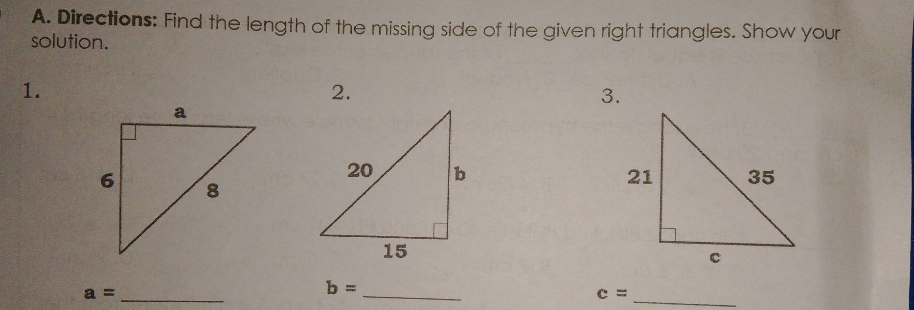 Directions: Find the length of the missing side of the given right triangles. Show your 
solution. 
1. 
2. 
3. 
_ a=
b= _
c= _