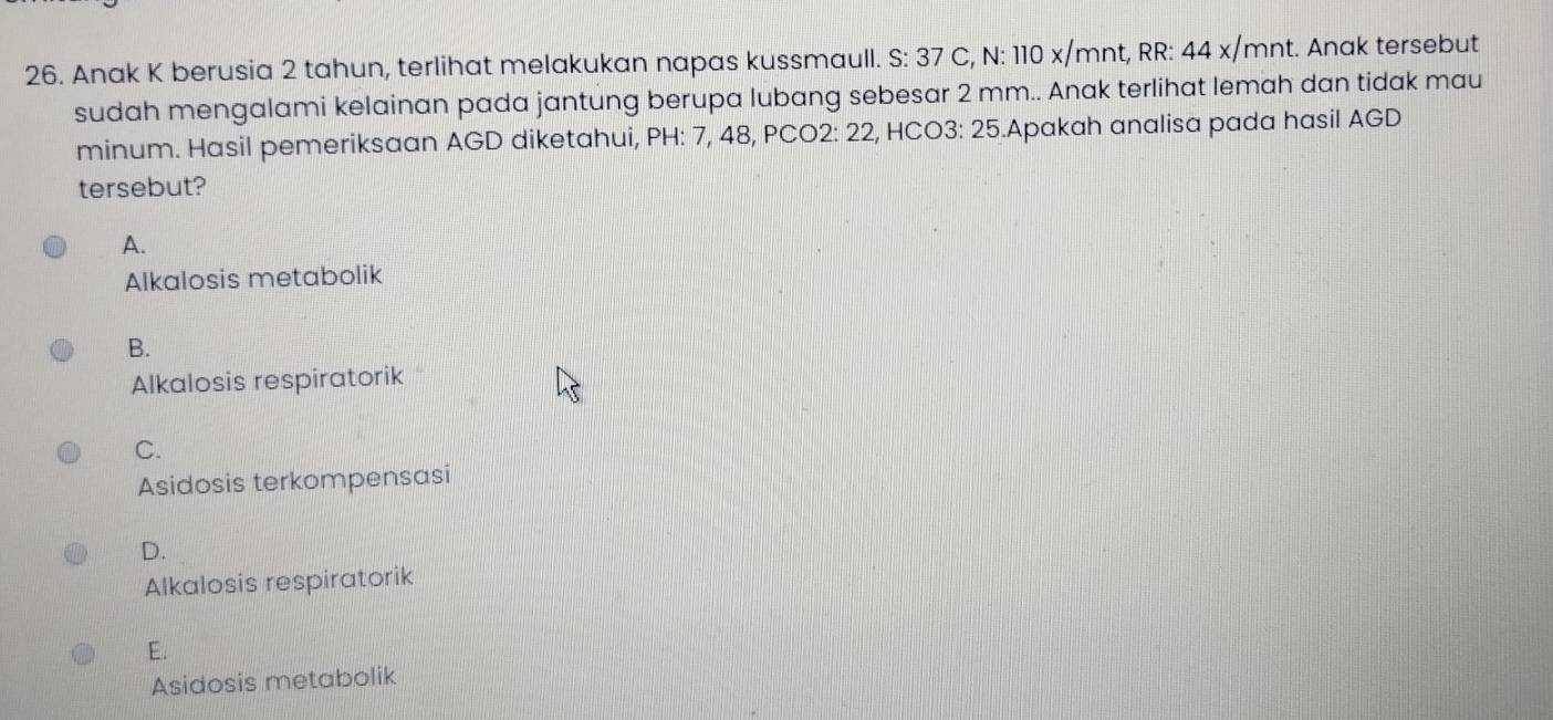 Anak K berusia 2 tahun, terlihat melakukan napas kussmaull. S: 37 C, N: 110 x/mnt, RR: 44 x/mnt. Anak tersebut
sudah mengalami kelainan pada jantung berupa lubang sebesar 2 mm.. Anak terlihat lemah dan tidak mau
minum. Hasil pemeriksaan AGD diketahui, PH: 7, 48, PCO2: 22, HCO3: 25.Apakah analisa pada hasil AGD
tersebut?
A.
Alkalosis metabolik
B.
Alkalosis respiratorik
C.
Asidosis terkompensasi
D.
Alkalosis respiratorik
E.
Asidosis metabolik