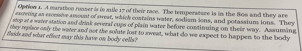 Option 1. A marathon runner is in mile 17 of their race. The temperature is in the 80s and they are 
excreting an excessive amount of sweat, which contains water, sodium ions, and potassium ions. They 
stop at a water station and drink several cups of plain water before continuing on their way. Assuming 
they replace only the water and not the solute lost to sweat, what do we expect to happen to the body 
fluids and what effect may this have on body cells?