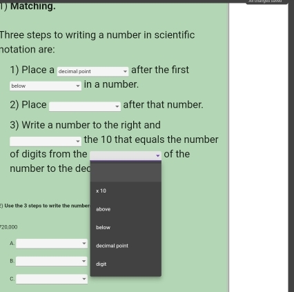 )Matching.
Three steps to writing a number in scientific
notation are:
1) Place a decimal point after the first
below in a number.
2) Place after that number.
3) Write a number to the right and
the 10 that equals the number
of digits from the of the
number to the dec
x10
2) Use the 3 steps to write the number abowe
* 20,000 below
A.
decimal point
B.
digit
C.