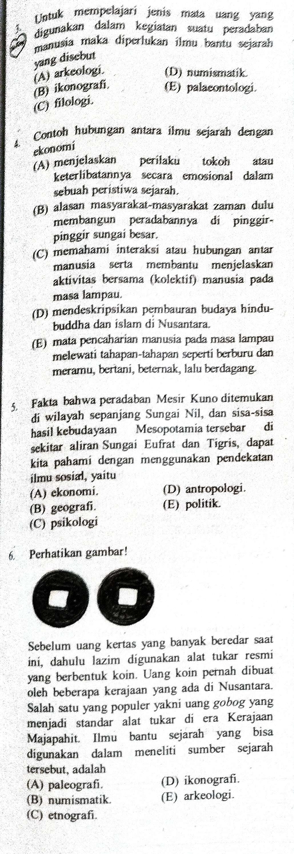 Untuk mempelajari jenis mata uang yang
digunakan dalam kegiatan suatu peradaban
manusia maka diperlukan ilmu bantu sejarah
yang disebut
(A) arkeologi. (D) numismatik
(B) ikonografi (E) palacontologi.
(C) filologi.
4. Contoh hubungan antara ilmu sejarah dengan
ekonomi
(A) menjelaskan perilaku tokoh atau
keterlibatannya secara emosional dalam
sebuah peristiwa sejarah.
(B) alasan masyarakat-masyarakat zaman dulu
membangun peradabannya dí pinggir-
pinggir sungai besar.
(C) memahami interaksi atau hubungan antar
manusia serta membantu menjelaskan
aktivitas bersama (kolektif) manusia pada
masa lampau.
(D) mendeskripsikan pembauran budaya hindu-
buddha dan islam di Nusantara.
(E) mata pencaharian manusia pada masa lampau
melewati tahapan-tahapan seperti berburu dan
meramu, bertani, beternak, lalu berdagang.
5 Fakta bahwa peradaban Mesir Kuno ditemukan
di wilayah sepanjang Sungai Nil, dan sisa-sisa
hasil kebudayaan Mesopotamia tersebar di
sekitar aliran Sungai Eufrat dan Tigris, dapat
kita pahami dengan menggunakan pendekatan
ilmu sosial, yaitu
(A) ekonomi. (D) antropologi.
(B) geografi. (E) politik.
(C) psikologi
6. Perhatikan gambar!
Sebelum uang kertas yang banyak beredar saat
iní, dahulu lazim dígunakan alat tukar resmi
yang berbentuk koin. Uang koin pernah dibuat
oleh beberapa kerajaan yang ada di Nusantara.
Salah satu yang populer yakni uang gobog yang
menjadi standar alat tukar di era Kerajaan
Majapahit. Ilmu bantu sejarah yang bisa
digunakan dalam meneliti sumber sejarah
tersebut, adalah
(A) paleografi. (D) ikonografi.
(B) numismatik. (E) arkeologi.
(C) etnograf.