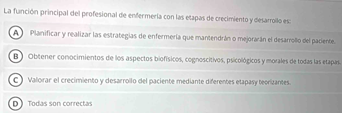 La función principal del profesional de enfermería con las etapas de crecimiento y desarrollo es:
A ) Planificar y realizar las estrategias de enfermería que mantendrán o mejorarán el desarrollo del paciente.
B ) Obtener conocimientos de los aspectos biofísicos, cognoscitivos, psicológicos y morales de todas las etapas.
C Valorar el crecimiento y desarrollo del paciente mediante diferentes etapasy teorizantes.
D Todas son correctas