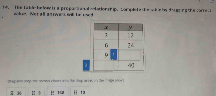 The table below is a proportional relationship. Complete the table by dragging the correct 
value. Not all answers will be used. 
2 
Drag and drop the correct choice into the drop areas on the image above
36 3 160 :: 10