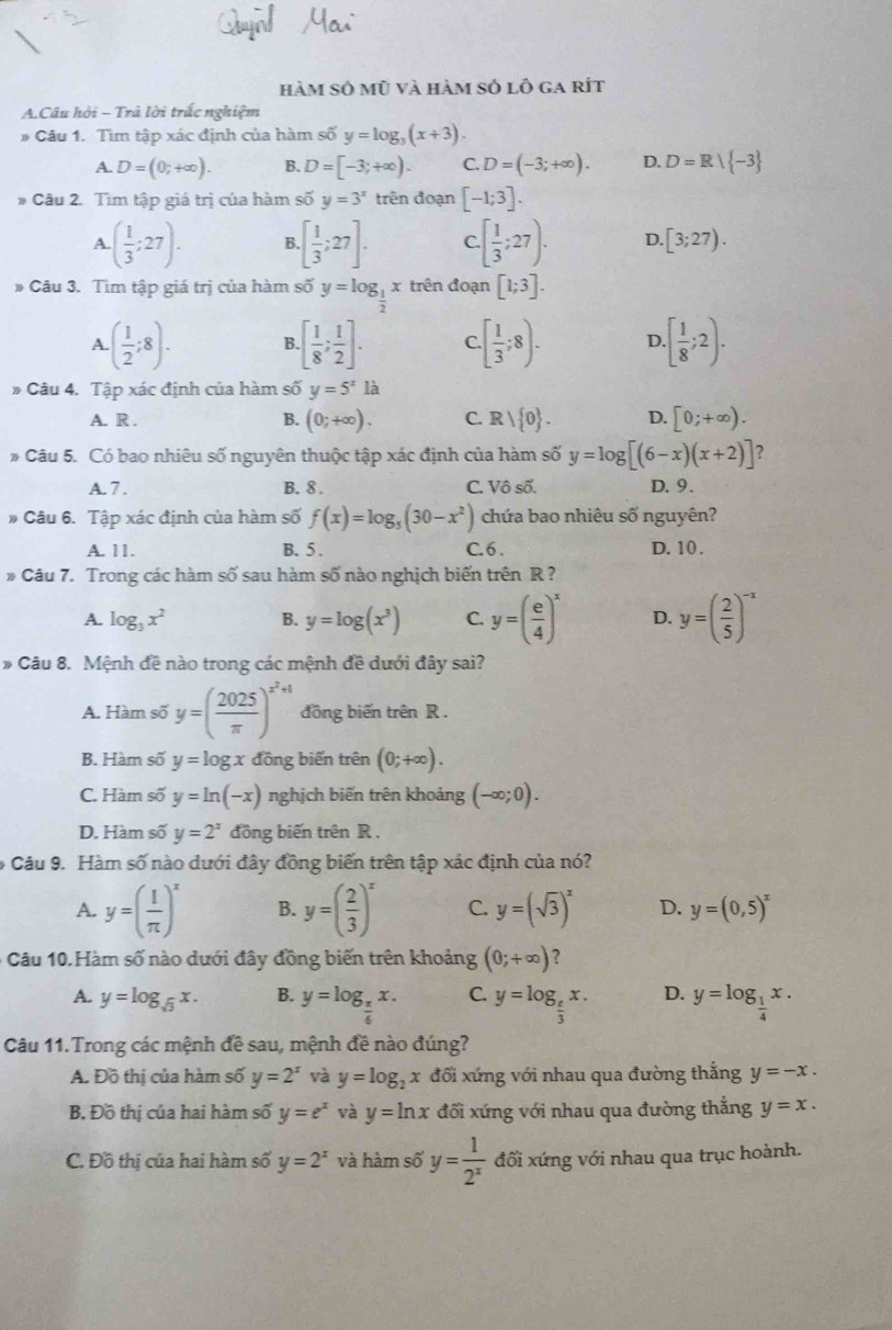 hàm số mũ và hàm sỏ lô ga rít
A.Câu hội - Trả lời trấc nghiệm
# Câu 1. Tìm tập xác định của hàm số y=log _3(x+3).
A. D=(0;+∈fty ). B. D=[-3;+∈fty ). C. D=(-3;+∈fty ). D. D=R| -3
* Câu 2. Tìm tập giá trị của hàm số y=3^x trên đoạn [-1;3].
A. ( 1/3 ;27). B. [ 1/3 ;27]. C. · [ 1/3 ;27). D [3;27).
# Câu 3. Tìm tập giá trị của hàm số y=log _ 1/2 x trên đoạn [1;3].
A. ( 1/2 ;8). B. [ 1/8 ; 1/2 ]. C..[ 1/3 ;8). D · [ 1/8 ;2).
# Câu 4. Tập xác định của hàm số y=5^x1dot a
A. R . B. (0;+∈fty ). C. Rvee  0 . D. [0;+∈fty ).
* Câu 5. Có bao nhiêu số nguyên thuộc tập xác định của hàm số y=log [(6-x)(x+2)] ?
A. 7 . B. 8 . C. Vô số. D. 9.
# Câu 6. Tập xác định của hàm số f(x)=log _5(30-x^2) chứa bao nhiêu số nguyên?
A. 11. B. 5 . C. 6 . D. 10 .
* Câu 7. Trong các hàm số sau hàm số nào nghịch biến trên R ?
A. log _3x^2 B. y=log (x^3) C. y=( e/4 )^x D. y=( 2/5 )^-x
* Câu 8. Mệnh đề nào trong các mệnh đề dưới đây sai?
A. Hàm số y=( 2025/π  )^x^2+1 đồng biến trên R .
B. Hàm số y=log x đồng biến trên (0;+∈fty ).
C. Hàm số y=ln (-x) nghịch biến trên khoảng (-∈fty ;0).
D. Hàm số y=2^x đồng biến trên R ,
* Câu 9. Hàm số nào dưới đây đồng biến trên tập xác định của nó?
A. y=( 1/π  )^x B. y=( 2/3 )^x C. y=(sqrt(3))^x D. y=(0,5)^x
*  Câu 10. Hàm số nào dưới đây đồng biến trên khoảng (0;+∈fty ) ?
A. y=log _sqrt(3)x. B. y=log _ π /6 x. C. y=log _ e/3 x. D. y=log _ 1/4 x.
Câu 11.Trong các mệnh đề sau, mệnh đề nào đúng?
A. Đồ thị của hàm số y=2^x và y=log _2x đối xứng với nhau qua đường thẳng y=-x.
B. Đồ thị của hai hàm số y=e^x và y=ln x đối xứng với nhau qua đường thắng y=x.
C. Đồ thị của hai hàm số y=2^x và hàm số y= 1/2^x  đối xứng với nhau qua trục hoành.