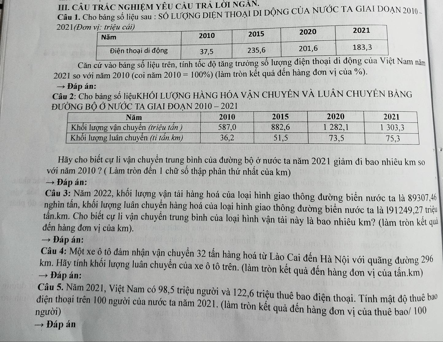 CÂU TRÁC NGHIỆM YÊU CÂU TRẢ LỜI NGÃN.
Câu 1. Cho bảng số liệu sau : SÓ LƯợNG DIỆN THOẠI DI DỘNG CÚA NƯỚC TA GIAI DOẠN 2010
202
Căn cứ vào bảng số liệu trên, tính tốc độ tăng trưởng số lượng điện thoại di độiệt Nam năm
2021 so với năm 2010 (coi năm 2010=100% ) (làm tròn kết quả đến hàng đơn vị của %).
→ * Đáp án:
Câu 2: Cho bảng số liệuKHÓI LƯợNG HÀNG HÓA VẠN CHUYÊN VÀ LUÂN CHUYÊN BẢNG
202
Hãy cho biết cự li vận chuyển trung bình của đường bộ ở nước ta năm 2021 giảm đi bao nhiêu km so
với năm 2010 ? ( Làm tròn đến 1 chữ số thập phân thứ nhất của km)
→  Đáp án:
Câu 3: Năm 2022, khối lượng vận tải hàng hoá của loại hình giao thông đường biển nước ta là 89307,46
nghìn tấn, khối lượng luân chuyển hàng hoá của loại hình giao thông đường biển nước ta là l91249,27 triệu
tấn.km. Cho biết cự li vận chuyển trung bình của loại hình vận tải này là bao nhiêu km? (làm tròn kết quả
đến hàng đơn vị của km).
→ Đáp án:
Câu 4: Một xe ô tô đảm nhận vận chuyển 32 tấn hàng hoá từ Lào Cai đến Hà Nội với quãng đường 296
km. Hãy tính khối lượng luân chuyển của xe ô tô trên. (làm tròn kết quả đến hàng đơn vị của tấn.km)
→ Đáp án:
Cầâu 5. Năm 2021, Việt Nam có 98,5 triệu người và 122,6 triệu thuê bao điện thoại. Tính mật độ thuê bao
điện thoại trên 100 người của nước ta năm 2021. (làm tròn kết quả đến hàng đơn vị của thuê bao/ 100
người)
→ Đáp án