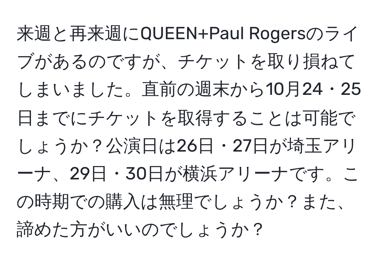 来週と再来週にQUEEN+Paul Rogersのライブがあるのですが、チケットを取り損ねてしまいました。直前の週末から10月24・25日までにチケットを取得することは可能でしょうか？公演日は26日・27日が埼玉アリーナ、29日・30日が横浜アリーナです。この時期での購入は無理でしょうか？また、諦めた方がいいのでしょうか？