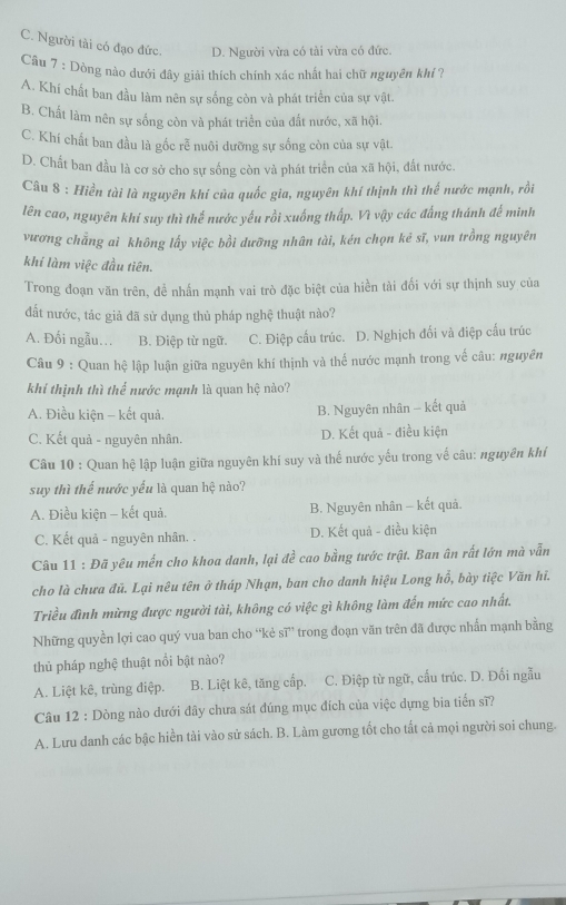 C. Người tài có đạo đức. D. Người vừa có tài vừa có đức.
Câu 7 : Dòng nào dưới đây giải thích chính xác nhất hai chữ nguyên khí ?
A. Khí chất ban đầu làm nên sự sống còn và phát triển của sự vật.
B. Chất làm nên sự sống còn và phát triển của đất nước, xã hội.
C. Khí chất ban đầu là gốc rễ nuôi dưỡng sự sống còn của sự vật.
D. Chất ban đầu là cơ sở cho sự sống còn và phát triển của xã hội, đất nước.
Câu 8 : Hiền tài là nguyên khí của quốc gia, nguyên khí thịnh thì thế nước mạnh, rồi
lên cao, nguyên khí suy thì thể nước yếu rồi xuống thấp. Vì vậy các đấng thánh đế minh
vương chẳng aì không lấy việc bồi dưỡng nhân tài, kén chọn kē sĩ, vun trồng nguyên
khí làm việc đầu tiên.
Trong đoạn văn trên, đề nhấn mạnh vai trò đặc biệt của hiền tài đối với sự thịnh suy của
đất nước, tác giả đã sử dụng thủ pháp nghệ thuật nào?
A. Đối ngẫu.. B. Điệp từ ngữ. C. Điệp cấu trúc. D. Nghịch đối và điệp cấu trúc
Câu 9 : Quan hệ lập luận giữa nguyên khí thịnh và thế nước mạnh trong vế câu: nguyên
khi thịnh thì thể nước mạnh là quan hệ nào?
A. Điều kiện - kết quả. B. Nguyên nhân - kết quả
C. Kết quả - nguyên nhân. D. Kết quả - điều kiện
Câu 10 : Quan hệ lập luận giữa nguyên khí suy và thế nước yếu trong về câu: nguyên khí
suy thì thể nước yếu là quan hệ nào?
A. Điều kiện - kết quả. B. Nguyên nhân - kết quả.
C. Kết quả - nguyên nhân. . D. Kết quả - điều kiện
Câu 11 : Đã yêu mến cho khoa danh, lại đề cao bằng tước trật. Ban ân rất lớn mà vẫn
cho là chưa đủ. Lại nêu tên ở tháp Nhạn, ban cho danh hiệu Long hồ, bày tiệc Văn hi.
Triều đình mừng được người tài, không có việc gì không làm đến mức cao nhất.
Những quyền lợi cao quý vua ban cho “kẻ sĩ” trong đoạn văn trên đã được nhấn mạnh bằng
thủ pháp nghệ thuật nổi bật nào?
A. Liệt kê, trùng điệp. B. Liệt kê, tăng cấp.  C. Điệp từ ngữ, cấu trúc. D. Đối ngẫu
Câu 12 : Dòng nào dưới đây chưa sát đúng mục đích của việc dựng bia tiến sĩ?
A. Lưu danh các bậc hiền tài vào sử sách. B. Làm gương tốt cho tất cả mọi người soi chung.