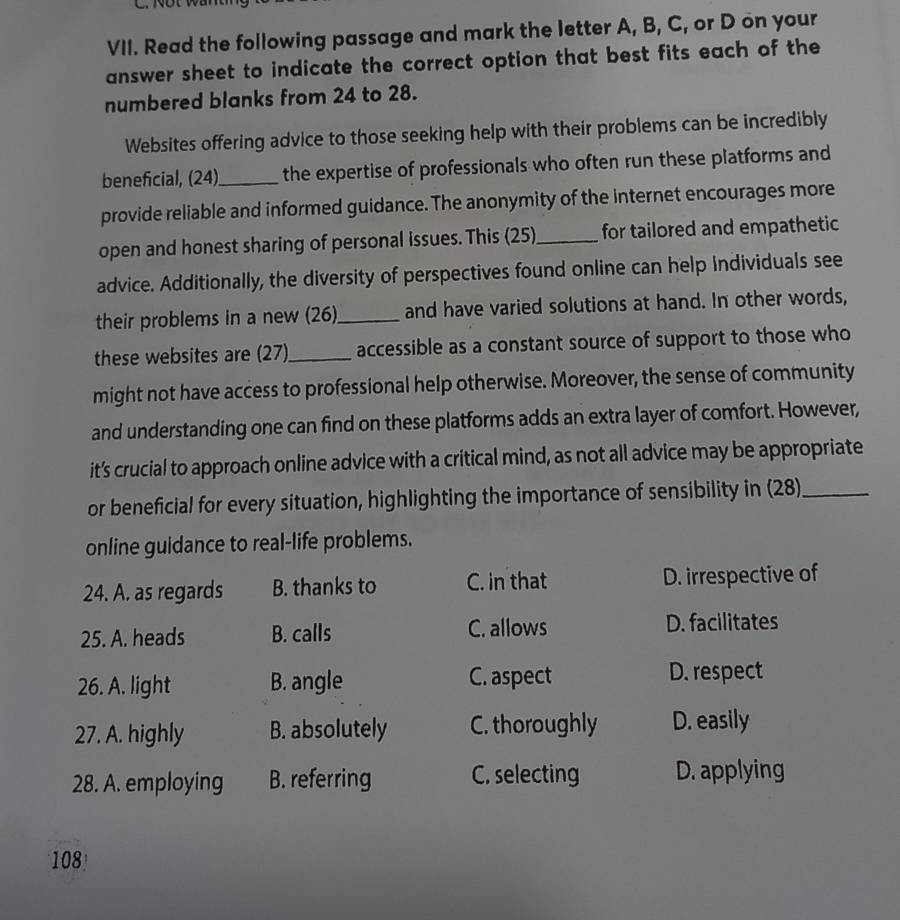 Read the following passage and mark the letter A, B, C, or D on your
answer sheet to indicate the correct option that best fits each of the
numbered blanks from 24 to 28.
Websites offering advice to those seeking help with their problems can be incredibly
beneficial, (24)_ the expertise of professionals who often run these platforms and
provide reliable and informed guidance. The anonymity of the internet encourages more
open and honest sharing of personal issues. This (25)_ for tailored and empathetic
advice. Additionally, the diversity of perspectives found online can help individuals see
their problems in a new (26)_ and have varied solutions at hand. In other words,
these websites are (27)_ accessible as a constant source of support to those who
might not have access to professional help otherwise. Moreover, the sense of community
and understanding one can find on these platforms adds an extra layer of comfort. However,
it's crucial to approach online advice with a critical mind, as not all advice may be appropriate
or beneficial for every situation, highlighting the importance of sensibility in (28)_
online guidance to real-life problems.
24. A. as regards B. thanks to C. in that D. irrespective of
25. A. heads B. calls C. allows D. facilitates
26. A. light B. angle C. aspect
D. respect
27. A. highly B. absolutely C. thoroughly D. easily
28. A. employing B. referring C. selecting D. applying
108