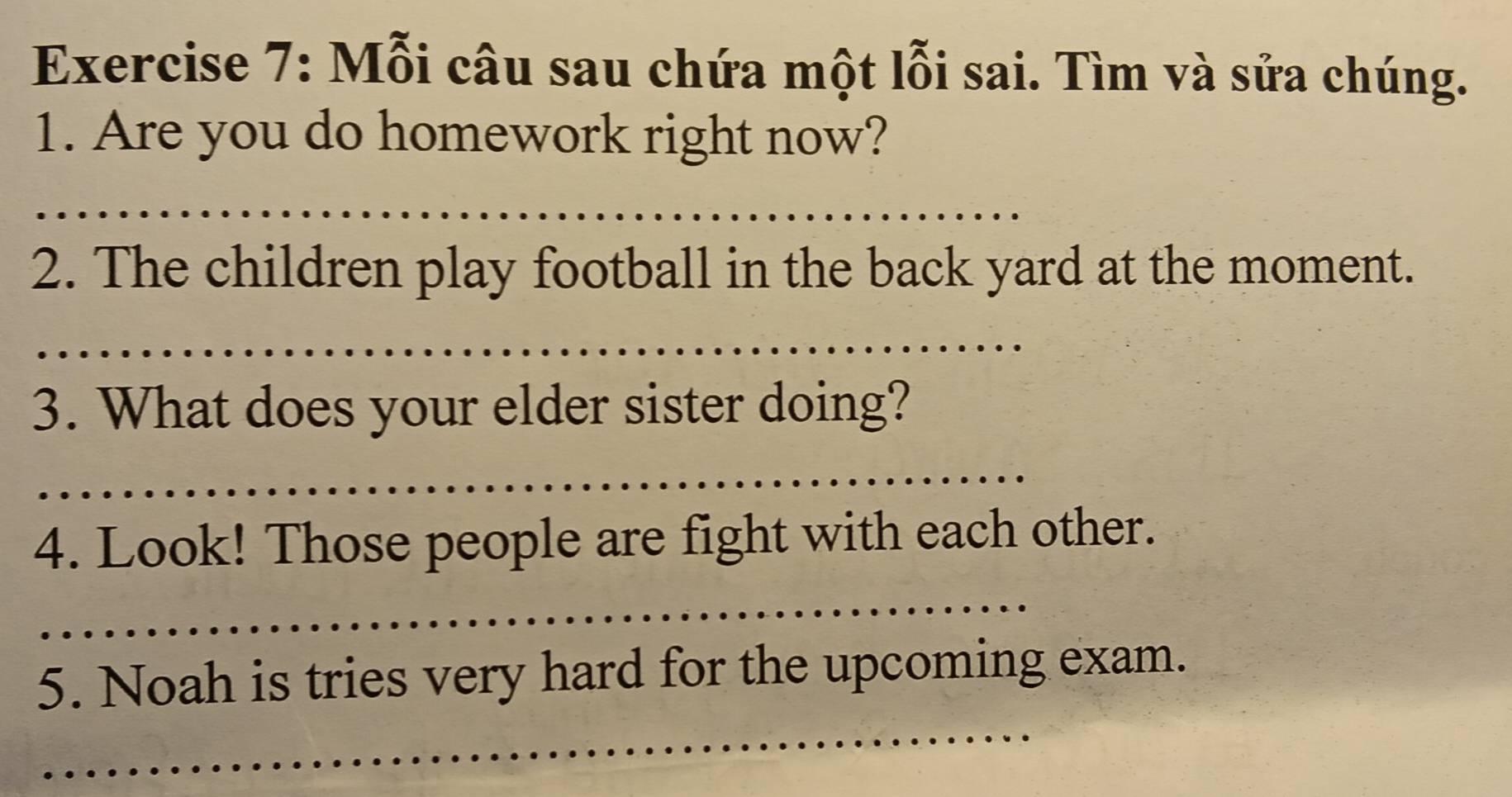 Mỗi câu sau chứa một lỗi sai. Tìm và sửa chúng. 
1. Are you do homework right now? 
_ 
2. The children play football in the back yard at the moment. 
_ 
3. What does your elder sister doing? 
_ 
4. Look! Those people are fight with each other. 
_ 
_ 
_ 
5. Noah is tries very hard for the upcoming exam. 
_