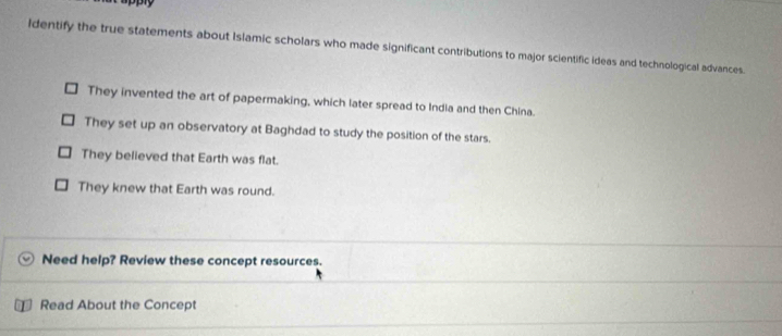 Identify the true statements about Islamic scholars who made significant contributions to major scientific ideas and technological advances.
They invented the art of papermaking, which later spread to India and then China.
They set up an observatory at Baghdad to study the position of the stars.
They believed that Earth was flat.
They knew that Earth was round.
Need help? Review these concept resources.
Read About the Concept