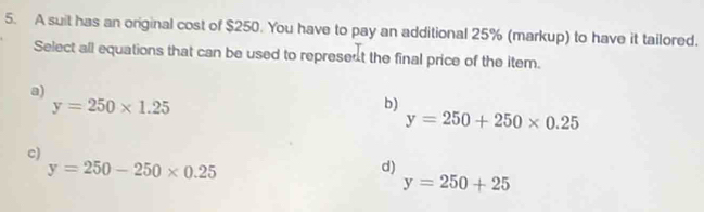 A suit has an original cost of $250. You have to pay an additional 25% (markup) to have it tailored.
Select all equations that can be used to represent the final price of the item.
a)
y=250* 1.25
b)
y=250+250* 0.25
c)
y=250-250* 0.25
d)
y=250+25