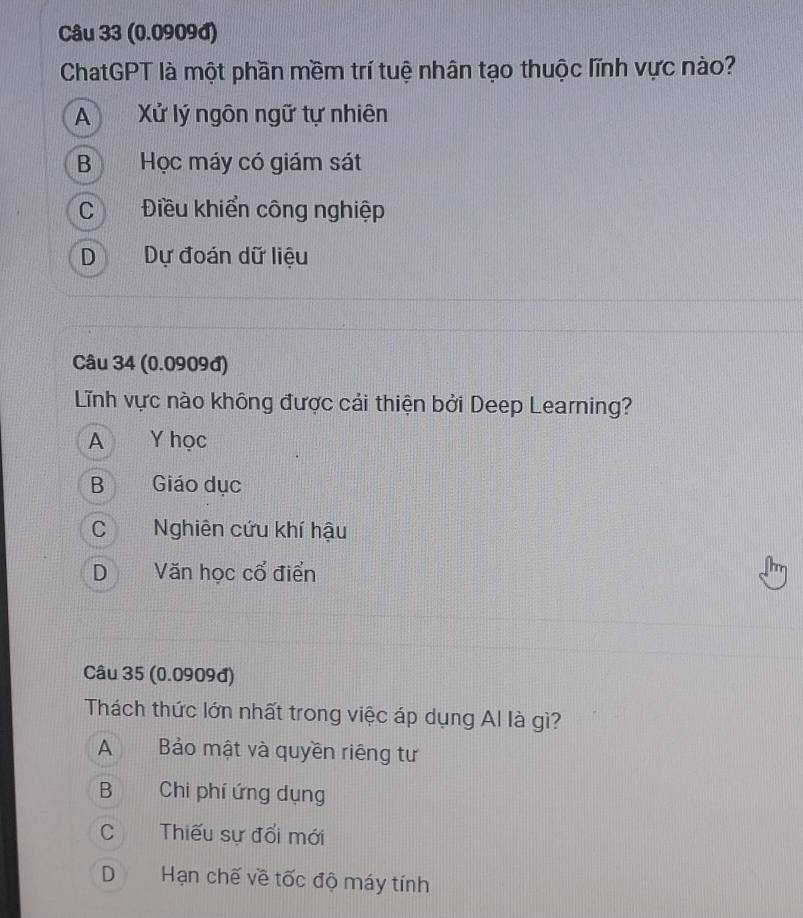 (0.0909đ)
ChatGPT là một phần mềm trí tuệ nhân tạo thuộc lĩnh vực nào?
A Xử lý ngôn ngữ tự nhiên
B Học máy có giám sát
C Điều khiển công nghiệp
D Dự đoán dữ liệu
Câu 34 (0.0909đ)
Lĩnh vực nào không được cải thiện bởi Deep Learning?
A Y học
B Giáo dục
C Nghiên cứu khí hậu
D Văn học cổ điển
Câu 35 (0.0909đ)
Thách thức lớn nhất trong việc áp dụng Al là gì?
A Bảo mật và quyền riêng tư
B Chi phí ứng dụng
C Thiếu sự đổi mới
D Hạn chế về tốc độ máy tính