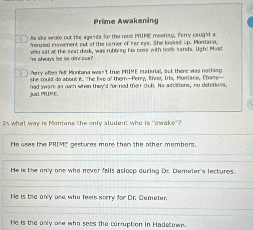 Prime Awakening
As she wrote out the agenda for the next PRIME meeting, Perry caught a
frenzied movement out of the corner of her eye. She looked up. Montana,
who sat at the next desk, was rubbing his nose with both hands. Ugh! Must
he always be so obvious?
2 Perry often felt Montana wasn't true PRIME material, but there was nothing
she could do about it. The five of them—Perry, River, Iris, Montana, Ebony—
had swom an oath when they'd formed their club. No additions, no deletions,
just PRIME.
In what way is Montana the only student who is "awake"?
He uses the PRIME gestures more than the other members.
He is the only one who never falls asleep during Dr. Demeter's lectures.
He is the only one who feels sorry for Dr. Demeter.
He is the only one who sees the corruption in Hadetown.