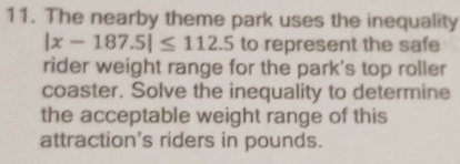 The nearby theme park uses the inequality
|x-187.5|≤ 112.5 to represent the safe 
rider weight range for the park's top roller 
coaster. Solve the inequality to determine 
the acceptable weight range of this 
attraction's riders in pounds.