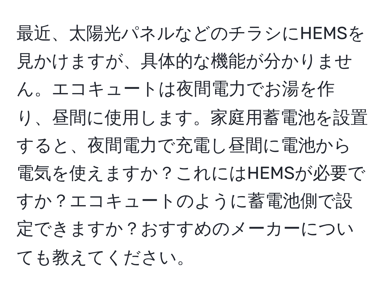 最近、太陽光パネルなどのチラシにHEMSを見かけますが、具体的な機能が分かりません。エコキュートは夜間電力でお湯を作り、昼間に使用します。家庭用蓄電池を設置すると、夜間電力で充電し昼間に電池から電気を使えますか？これにはHEMSが必要ですか？エコキュートのように蓄電池側で設定できますか？おすすめのメーカーについても教えてください。