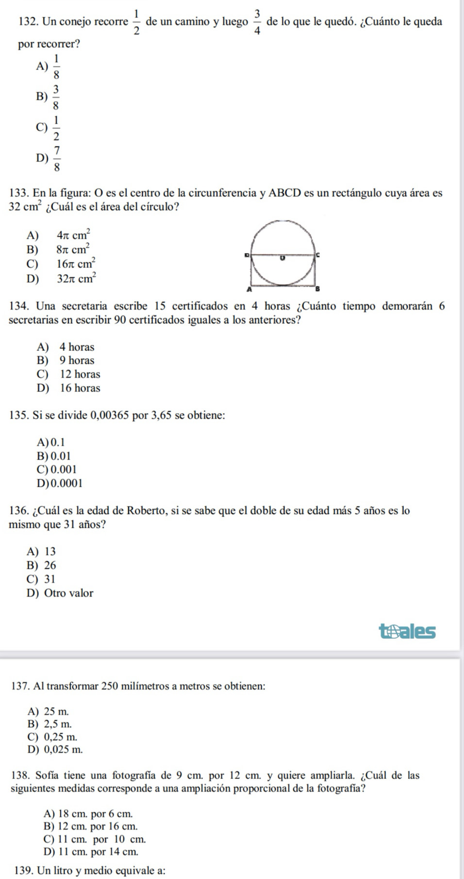 Un conejo recorre  1/2  de un camino y luego  3/4  de lo que le quedó. ¿Cuánto le queda
por recorrer?
A)  1/8 
B)  3/8 
C)  1/2 
D)  7/8 
133. En la figura: O es el centro de la circunferencia y ABCD es un rectángulo cuya área es
32cm^2 ¿Cuál es el área del círculo?
A) 4π cm^2
B) 8π cm^2
C) 16π cm^2
D) 32π cm^2
134. Una secretaria escribe 15 certificados en 4 horas ¿Cuánto tiempo demorarán 6
secretarias en escribir 90 certificados iguales a los anteriores?
A) 4 horas
B) 9 horas
C) 12 horas
D) 16 horas
135. Si se divide 0,00365 por 3,65 se obtiene:
A)0.1
B) 0.01
C) 0.001
D)0.0001
136. ¿Cuál es la edad de Roberto, si se sabe que el doble de su edad más 5 años es lo
mismo que 31 años?
A) 13
B) 26
C) 31
D) Otro valor
teales
137. Al transformar 250 milímetros a metros se obtienen:
A) 25 m.
B) 2,5 m.
C) 0,25 m.
D) 0,025 m.
138. Sofía tiene una fotografía de 9 cm. por 12 cm. y quiere ampliarla. ¿Cuál de las
siguientes medidas corresponde a una ampliación proporcional de la fotografía?
A) 18 cm. por 6 cm.
B) 12 cm. por 16 cm.
C) 11 cm. por 10 cm.
D) 11 cm. por 14 cm.
139. Un litro y medio equivale a: