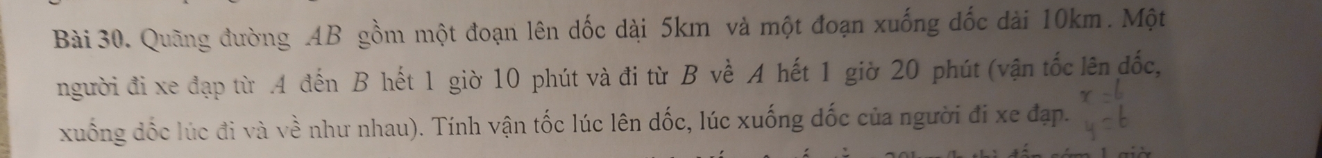 Quãng đường . 4B gồm một đoạn lên dốc dài 5km và một đoạn xuống dốc dài 10km. Một 
người đi xe đạp từ . 4 đến B hết 1 giờ 10 phút và đi từ B về A hết 1 giờ 20 phút (vận tốc lên đốc, 
xuống dốc lúc đi và về như nhau). Tính vận tốc lúc lên dốc, lúc xuống đốc của người đi xe đạp.