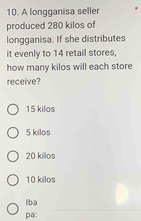 A longganisa seller
*
produced 280 kilos of
longganisa. If she distributes
it evenly to 14 retail stores,
how many kilos will each store
receive?
15 kilos
5 kilos
20 kilos
10 kilos
Iba
_
pa: