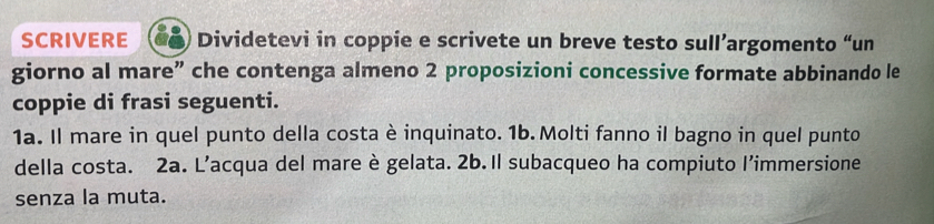 SCRIVERE Dividetevi in coppie e scrivete un breve testo sull’argomento “un 
giorno al mare” che contenga almeno 2 proposizioni concessive formate abbinando le 
coppie di frasi seguenti. 
1a. Il mare in quel punto della costa è inquinato. 1b. Molti fanno il bagno in quel punto 
della costa. 2a. L’acqua del mare è gelata. 2b. Il subacqueo ha compiuto l’immersione 
senza la muta.