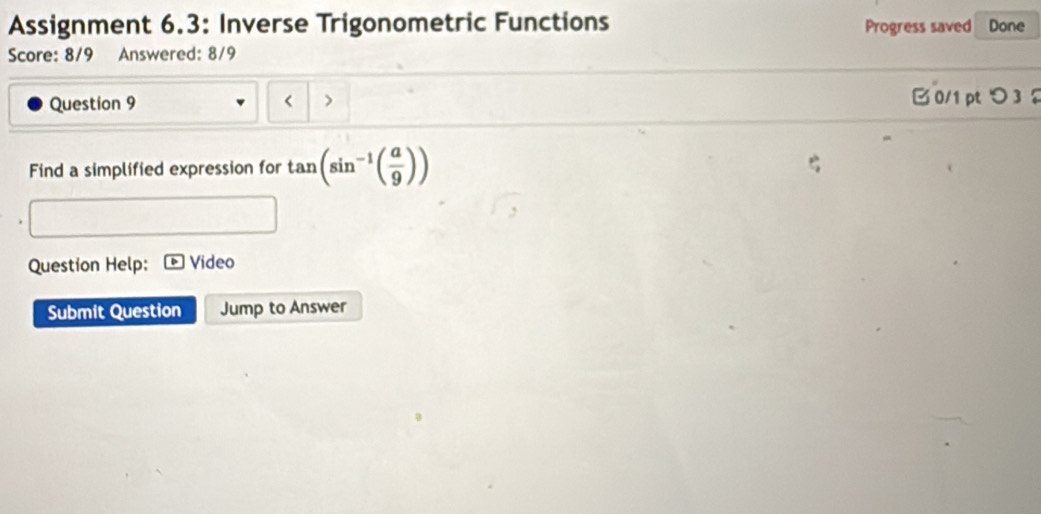 Assignment 6.3: Inverse Trigonometric Functions Progress saved Done 
Score: 8/9 Answered: 8/9 
Question 9 < > 
B 0/1 pt つ 3 
Find a simplified expression for tan (sin^(-1)( a/9 ))
Question Help: Video 
Submit Question Jump to Answer