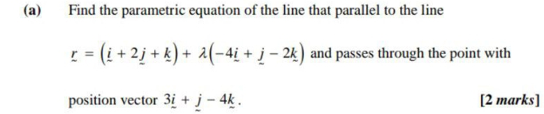 Find the parametric equation of the line that parallel to the line
_ r=(_ i+2_ j+_ k)+lambda (-4_ i+_ j-2k) and passes through the point with 
position vector 3_ i+j-4k. [2 marks]