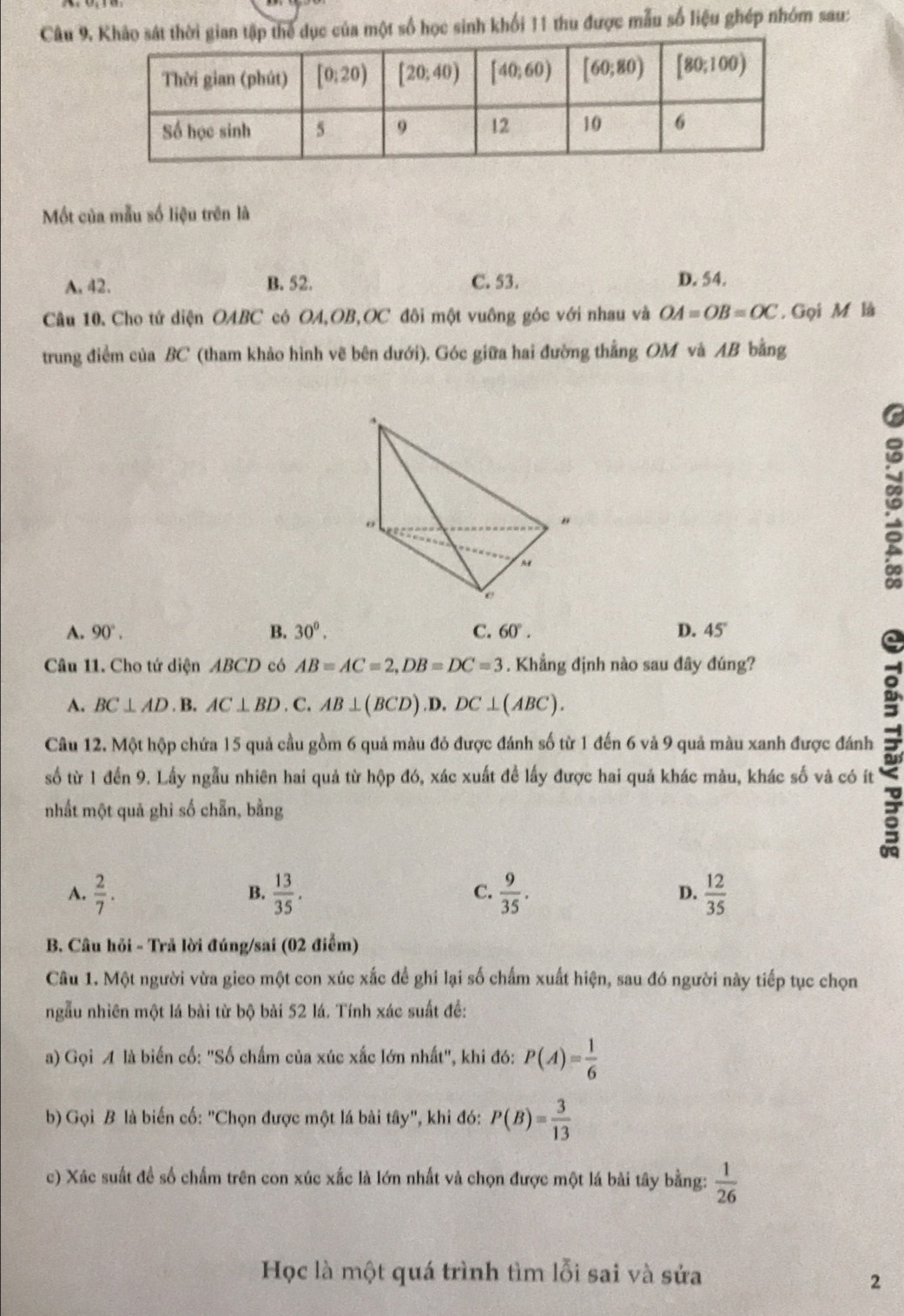 Câu 9,của một số học sinh khối 11 thu được mẫu số liệu ghép nhóm sau:
Một của mẫu số liệu trên là
A. 42. B. 52. C. 53. D. 54.
Câu 10. Cho tứ diện OABC có OA,OB,OC đôi một vuông góc với nhau và OA=OB=OC. Gọi M là
trung điểm của BC (tham khảo hình vẽ bên dưới). Góc giữa hai đường thẳng OM và AB bằng
n
A. 90°. B. 30^(0^ C. 60^circ). D. 45°
Câu 11. Cho tứ diện ABCD có AB=AC=2,DB=DC=3. Khẳng định nào sau đây đúng?
A. BC⊥ AD .B AC⊥ BD . C.AB⊥ (BCD).D.DC⊥ (ABC).
Câu 12. Một hộp chứa 15 quả cầu gồm 6 quả màu đỏ được đánh số từ 1 đến 6 và 9 quả màu xanh được đánh
số từ 1 đến 9. Lấy ngẫu nhiên hai quả từ hộp đó, xác xuất đề lấy được hai quả khác màu, khác số và có ít
nhất một quả ghi số chẵn, bằng
A.  2/7 .  13/35 .  9/35 . D.  12/35 
B.
C.
B. Câu hỏi - Trả lời đúng/sai (02 điểm)
Câu 1. Một người vừa gico một con xúc xắc để ghi lại số chấm xuất hiện, sau đó người này tiếp tục chọn
ngẫu nhiên một lá bài từ bộ bài 52 lá. Tính xác suất đề:
a) Gọi A là biến cố: "Số chấm của xúc xắc lớn nhất", khi đó: P(A)= 1/6 
b) Gọi B là biến cố: "Chọn được một lá bài tây", khi đó: P(B)= 3/13 
c) Xác suất đề số chấm trên con xúc xắc là lớn nhất và chọn được một lá bài tây bằng:  1/26 
Học là một quá trình tìm lỗi sai và sửa
2