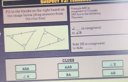 Süspect #2: Ten 
Fill in the blanks on the right based on Triangle ABC is 
the image below (drag answers from congruent to Triangle DEF due to the following 
the clue box) Theorem 
∠ 
_is congruent 
to ∠ B
Side DE is congruent 
to Side_ 
CLUES 
ASA 
AAS ∠ E
AB
∠ A
BA