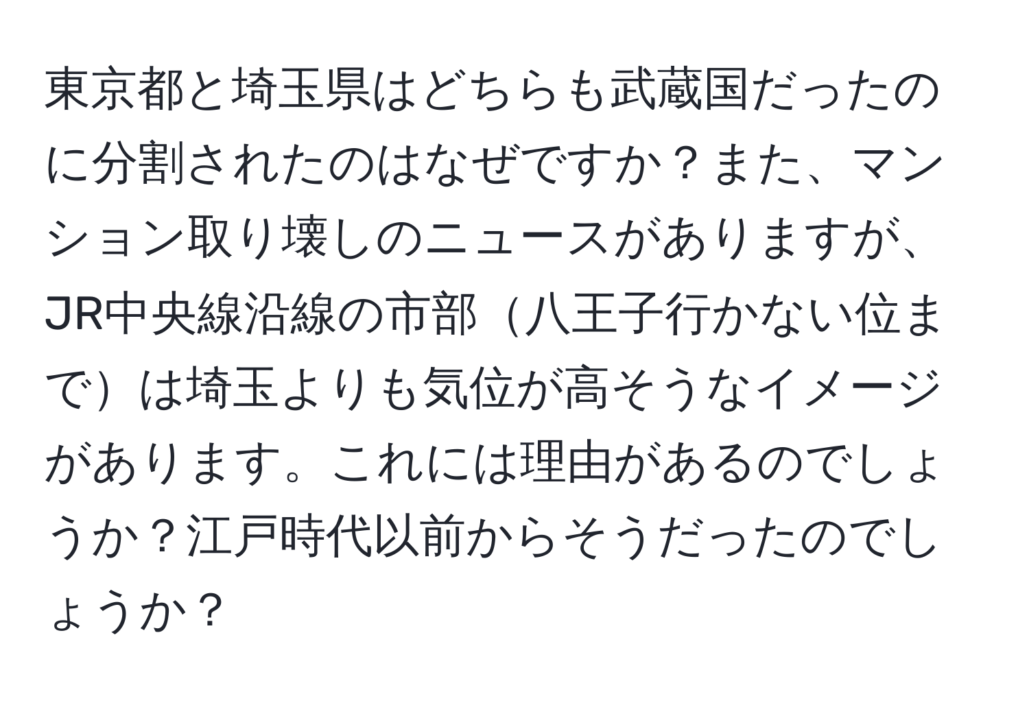 東京都と埼玉県はどちらも武蔵国だったのに分割されたのはなぜですか？また、マンション取り壊しのニュースがありますが、JR中央線沿線の市部八王子行かない位までは埼玉よりも気位が高そうなイメージがあります。これには理由があるのでしょうか？江戸時代以前からそうだったのでしょうか？